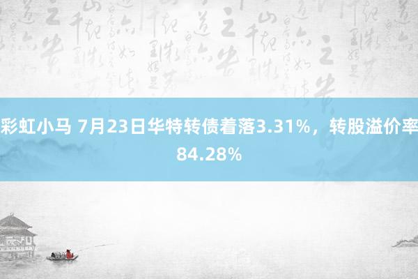 彩虹小马 7月23日华特转债着落3.31%，转股溢价率84.28%