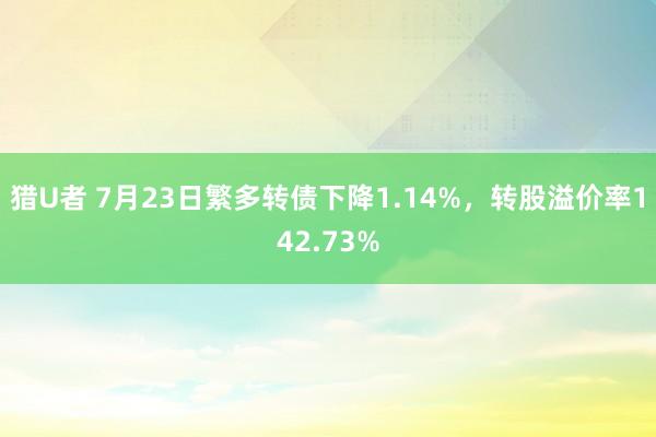 猎U者 7月23日繁多转债下降1.14%，转股溢价率142.73%