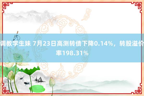 调教学生妹 7月23日高测转债下降0.14%，转股溢价率198.31%