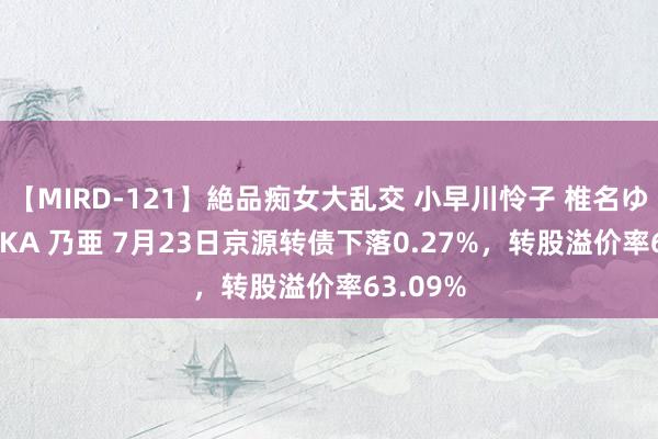 【MIRD-121】絶品痴女大乱交 小早川怜子 椎名ゆな ASUKA 乃亜 7月23日京源转债下落0.27%，转股溢价率63.09%