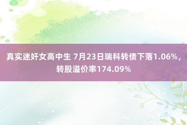 真实迷奸女高中生 7月23日瑞科转债下落1.06%，转股溢价率174.09%