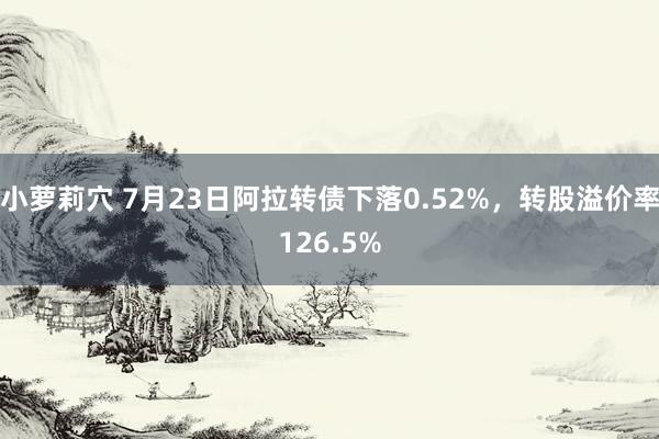 小萝莉穴 7月23日阿拉转债下落0.52%，转股溢价率126.5%