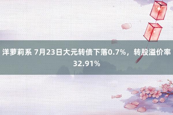 洋萝莉系 7月23日大元转债下落0.7%，转股溢价率32.91%