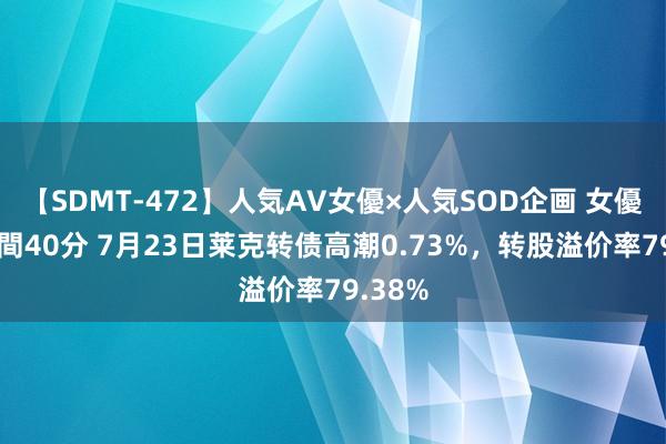 【SDMT-472】人気AV女優×人気SOD企画 女優祭7時間40分 7月23日莱克转债高潮0.73%，转股溢价率79.38%