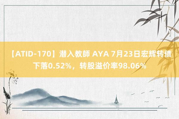 【ATID-170】潜入教師 AYA 7月23日宏辉转债下落0.52%，转股溢价率98.06%