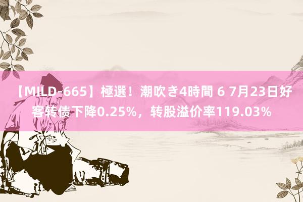 【MILD-665】極選！潮吹き4時間 6 7月23日好客转债下降0.25%，转股溢价率119.03%