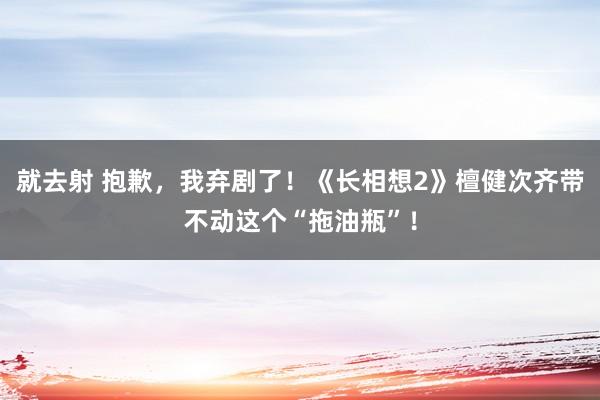 就去射 抱歉，我弃剧了！《长相想2》檀健次齐带不动这个“拖油瓶”！