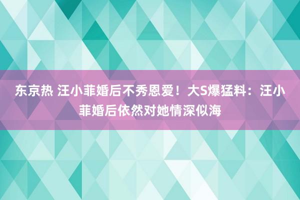 东京热 汪小菲婚后不秀恩爱！大S爆猛料：汪小菲婚后依然对她情深似海