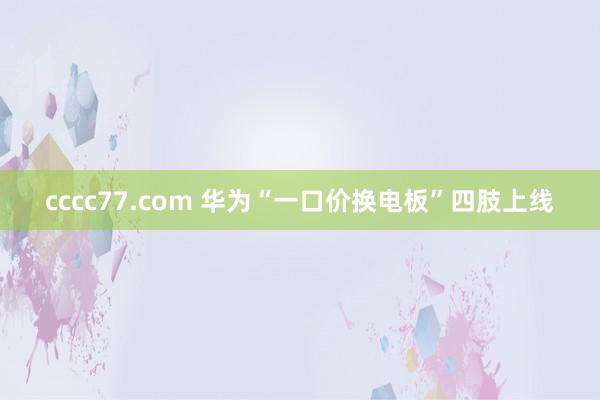 cccc77.com 华为“一口价换电板”四肢上线