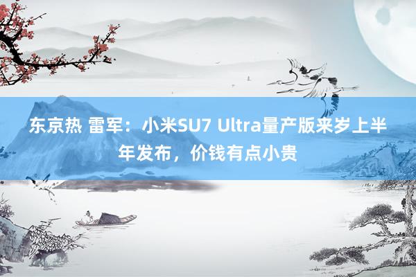 东京热 雷军：小米SU7 Ultra量产版来岁上半年发布，价钱有点小贵