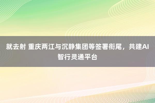 就去射 重庆两江与沉静集团等签署衔尾，共建AI智行灵通平台