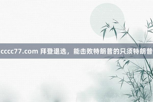 cccc77.com 拜登退选，能击败特朗普的只须特朗普