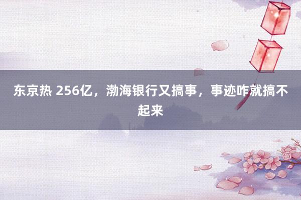 东京热 256亿，渤海银行又搞事，事迹咋就搞不起来