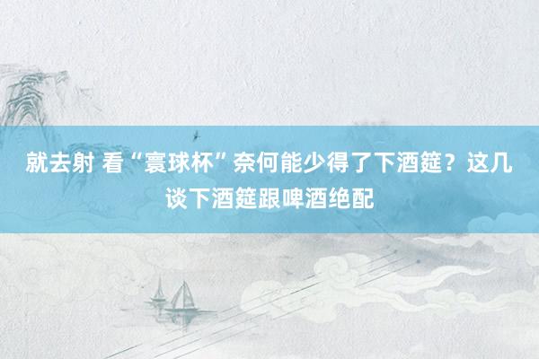 就去射 看“寰球杯”奈何能少得了下酒筵？这几谈下酒筵跟啤酒绝配