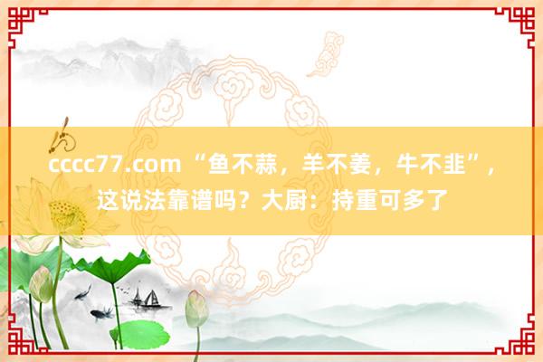 cccc77.com “鱼不蒜，羊不姜，牛不韭”，这说法靠谱吗？大厨：持重可多了