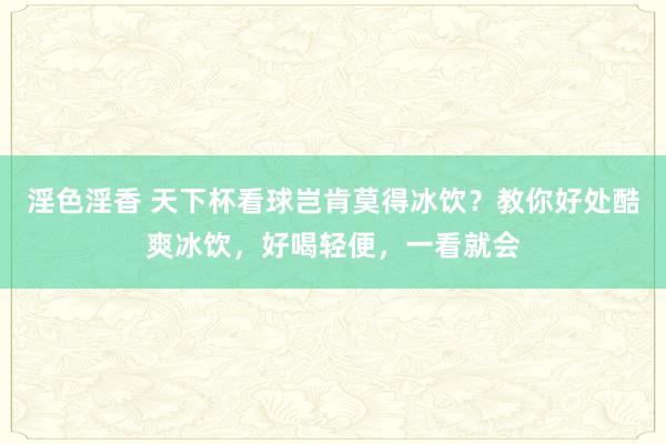 淫色淫香 天下杯看球岂肯莫得冰饮？教你好处酷爽冰饮，好喝轻便，一看就会