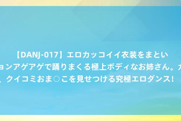 【DANJ-017】エロカッコイイ衣装をまとい、エグイポーズでテンションアゲアゲで踊りまくる極上ボディなお姉さん。ガンガンに腰を振り、クイコミおま○こを見せつける究極エロダンス！ 2 股票行情快报：鲁银投资（600784）7月25日主力资金净买入17.68万元