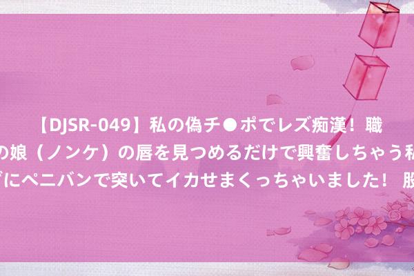 【DJSR-049】私の偽チ●ポでレズ痴漢！職場で見かけたカワイイあの娘（ノンケ）の唇を見つめるだけで興奮しちゃう私は欲求を抑えられずにペニバンで突いてイカせまくっちゃいました！ 股票行情快报：金枫酒业（600616）7月25日主力资金净卖出22.58万元