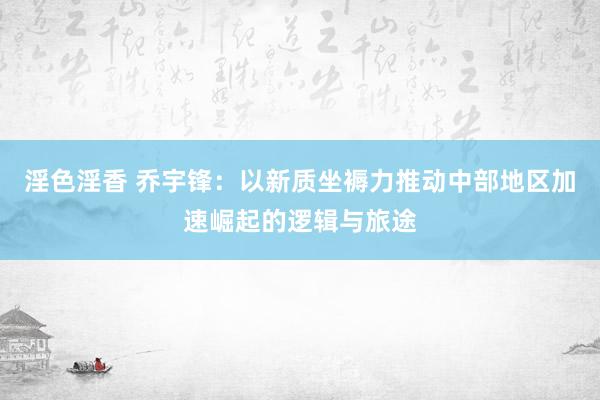 淫色淫香 乔宇锋：以新质坐褥力推动中部地区加速崛起的逻辑与旅途