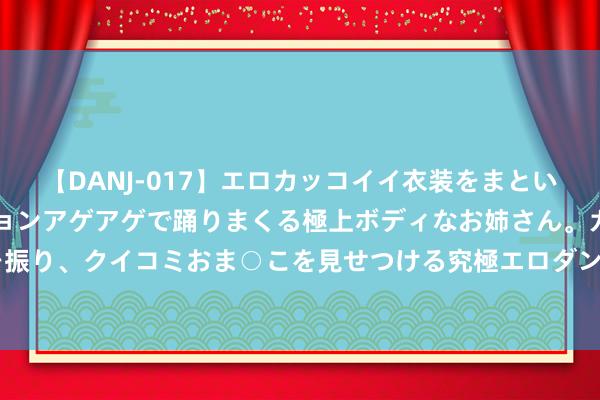 【DANJ-017】エロカッコイイ衣装をまとい、エグイポーズでテンションアゲアゲで踊りまくる極上ボディなお姉さん。ガンガンに腰を振り、クイコミおま○こを見せつける究極エロダンス！ 2 以“城市办事生态”引颈行业翻新