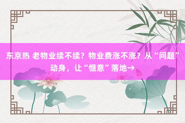 东京热 老物业续不续？物业费涨不涨？从“问题”动身，让“惬意”落地→