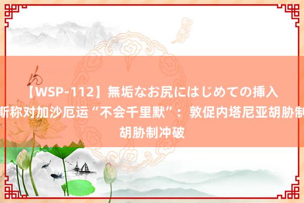 【WSP-112】無垢なお尻にはじめての挿入 哈里斯称对加沙厄运“不会千里默”：敦促内塔尼亚胡胁制冲破