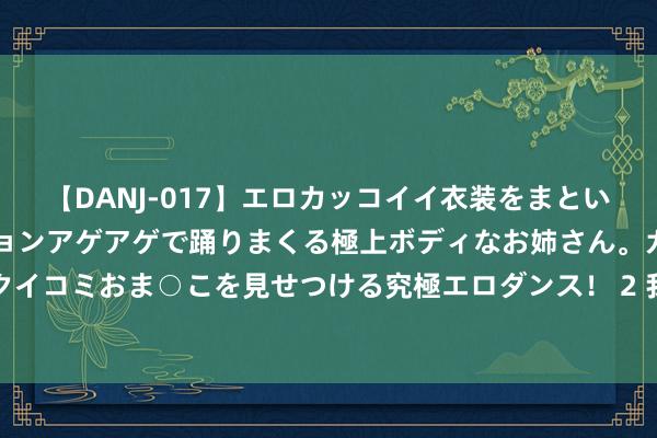 【DANJ-017】エロカッコイイ衣装をまとい、エグイポーズでテンションアゲアゲで踊りまくる極上ボディなお姉さん。ガンガンに腰を振り、クイコミおま○こを見せつける究極エロダンス！ 2 我国国际收支货色和工作营业顺差创年内月度新高