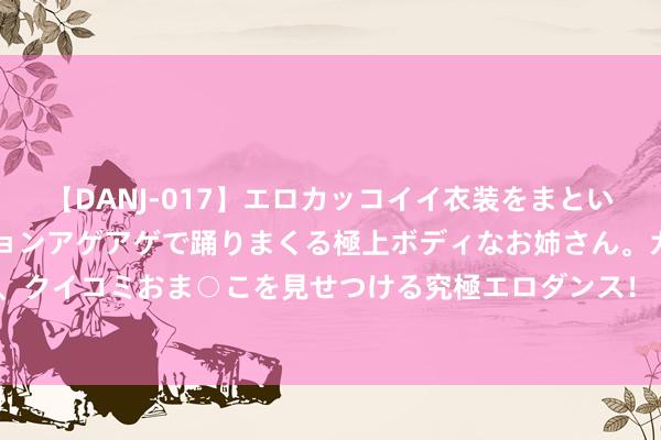 【DANJ-017】エロカッコイイ衣装をまとい、エグイポーズでテンションアゲアゲで踊りまくる極上ボディなお姉さん。ガンガンに腰を振り、クイコミおま○こを見せつける究極エロダンス！ 2 一东谈主带三娃坐不了飞机？多家航司回复！