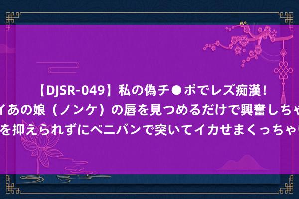 【DJSR-049】私の偽チ●ポでレズ痴漢！職場で見かけたカワイイあの娘（ノンケ）の唇を見つめるだけで興奮しちゃう私は欲求を抑えられずにペニバンで突いてイカせまくっちゃいました！ 奥运会带热法国、欧洲旅游