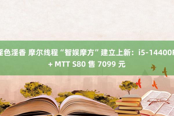 淫色淫香 摩尔线程“智娱摩方”建立上新：i5-14400F + MTT S80 售 7099 元