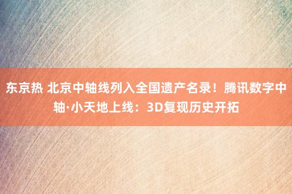 东京热 北京中轴线列入全国遗产名录！腾讯数字中轴·小天地上线：3D复现历史开拓