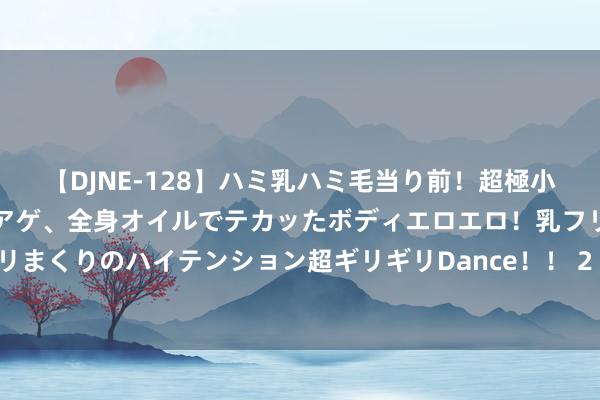 【DJNE-128】ハミ乳ハミ毛当り前！超極小ビキニでテンションアゲアゲ、全身オイルでテカッたボディエロエロ！乳フリ尻フリまくりのハイテンション超ギリギリDance！！ 2 第32届世界文籍来回展览会开幕