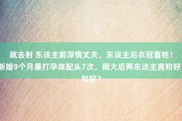 就去射 东谈主前深情丈夫，东谈主后衣冠畜牲！新婚9个月暴打孕珠配头7次，闹大后两东谈主竟和好？