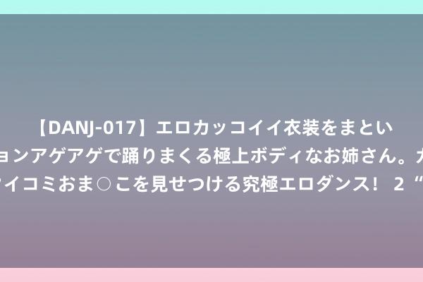 【DANJ-017】エロカッコイイ衣装をまとい、エグイポーズでテンションアゲアゲで踊りまくる極上ボディなお姉さん。ガンガンに腰を振り、クイコミおま○こを見せつける究極エロダンス！ 2 “宅男女神”郭书瑶传作风欠安遭出品方封杀，晒好意思照默示激情欠安