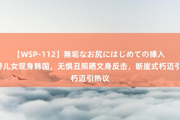 【WSP-112】無垢なお尻にはじめての挿入 大S带儿女现身韩国，无惧丑照晒文身反击，断崖式朽迈引热议