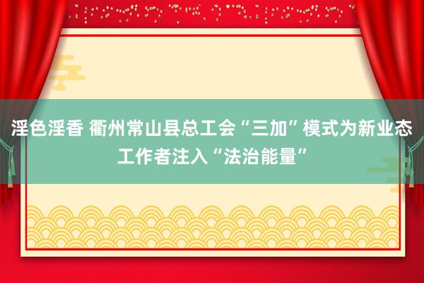 淫色淫香 衢州常山县总工会“三加”模式为新业态工作者注入“法治能量”