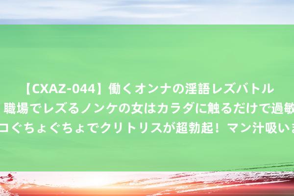 【CXAZ-044】働くオンナの淫語レズバトル DX 20シーン 4時間 職場でレズるノンケの女はカラダに触るだけで過敏に反応し、オマ○コぐちょぐちょでクリトリスが超勃起！マン汁吸いまくるとソリながらイキまくり！！ “浇个一又友”沙湖泼水节7月13日