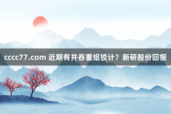 cccc77.com 近期有并吞重组狡计？新研股份回报