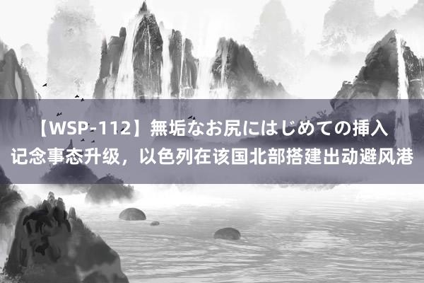 【WSP-112】無垢なお尻にはじめての挿入 记念事态升级，以色列在该国北部搭建出动避风港