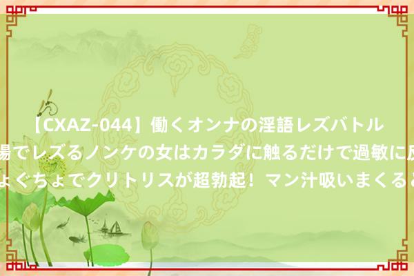 【CXAZ-044】働くオンナの淫語レズバトル DX 20シーン 4時間 職場でレズるノンケの女はカラダに触るだけで過敏に反応し、オマ○コぐちょぐちょでクリトリスが超勃起！マン汁吸いまくるとソリながらイキまくり！！ 7月31日亚泰转债高涨0.66%，转股溢价率39.41%