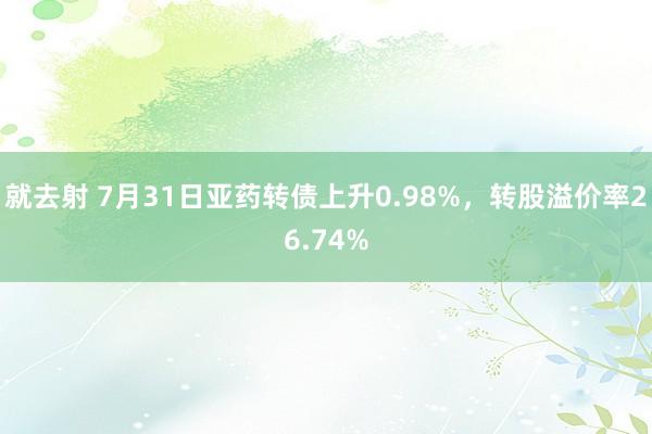 就去射 7月31日亚药转债上升0.98%，转股溢价率26.74%