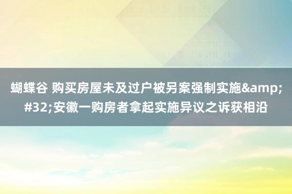 蝴蝶谷 购买房屋未及过户被另案强制实施&#32;安徽一购房者拿起实施异议之诉获相沿