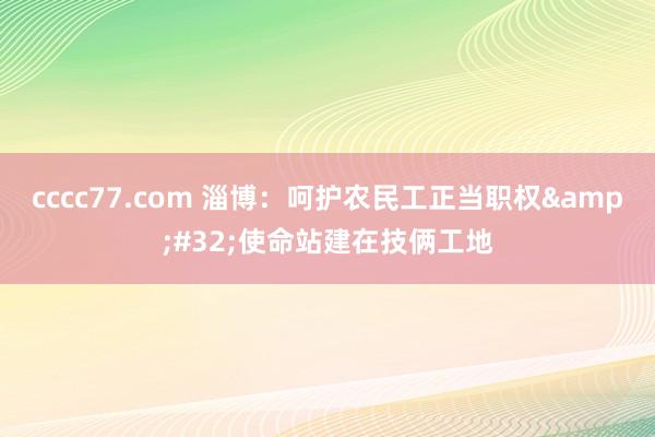 cccc77.com 淄博：呵护农民工正当职权&#32;使命站建在技俩工地