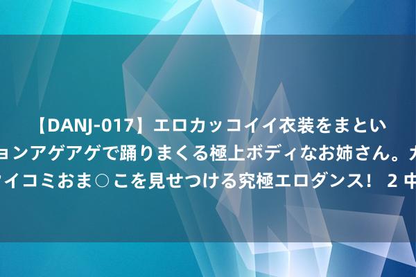 【DANJ-017】エロカッコイイ衣装をまとい、エグイポーズでテンションアゲアゲで踊りまくる極上ボディなお姉さん。ガンガンに腰を振り、クイコミおま○こを見せつける究極エロダンス！ 2 中国飞法国机票预订量增1倍！奥运赛场成旅游热点