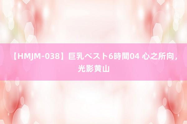 【HMJM-038】巨乳ベスト6時間04 心之所向，光影黄山