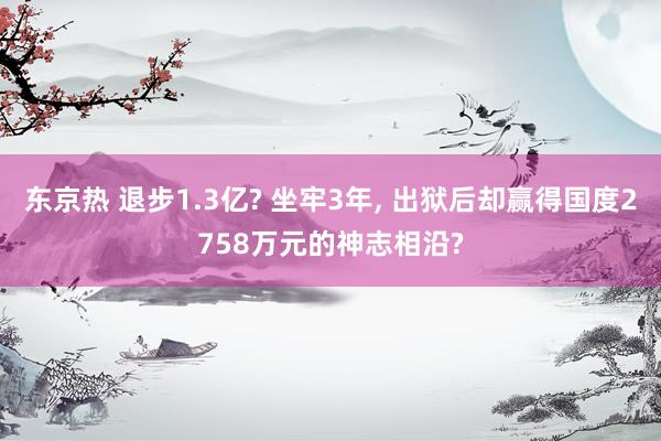 东京热 退步1.3亿? 坐牢3年， 出狱后却赢得国度2758万元的神志相沿?