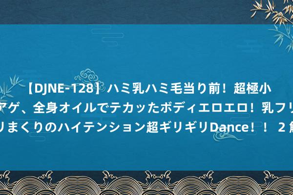 【DJNE-128】ハミ乳ハミ毛当り前！超極小ビキニでテンションアゲアゲ、全身オイルでテカッたボディエロエロ！乳フリ尻フリまくりのハイテンション超ギリギリDance！！ 2 解读《增删卜易》｜双目失明252