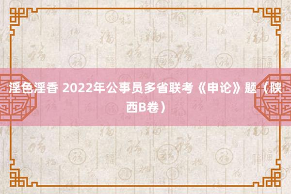 淫色淫香 2022年公事员多省联考《申论》题（陕西B卷）