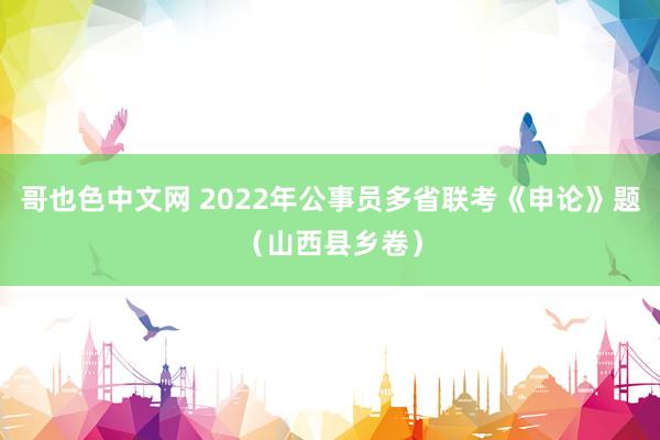 哥也色中文网 2022年公事员多省联考《申论》题（山西县乡卷）