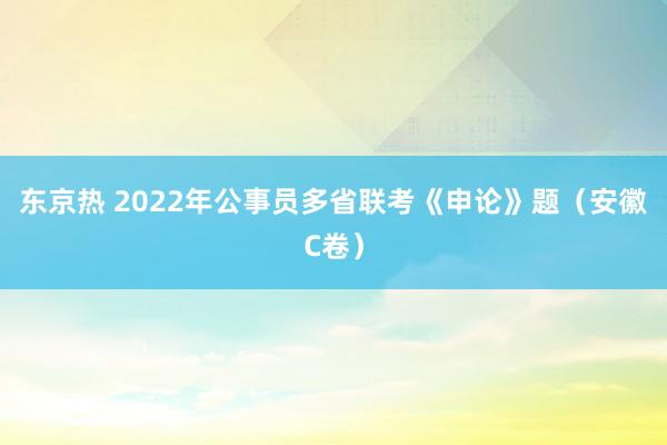 东京热 2022年公事员多省联考《申论》题（安徽C卷）